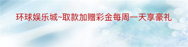 环球娱乐城~取款加赠彩金每周一天享豪礼